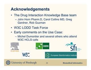 Acknowledgements
• The Drug Interaction Knowledge Base team
  – John Horn Pharm.D, Carol Collins MD, Greg
    Gardner, Rob Guzman
• W3C LODD Task Force
• Early comments on the Use Case:
  – Michel Dumontier and several others who attend
    W3C HCLS calls




                          33           Biomedical Informatics
 
