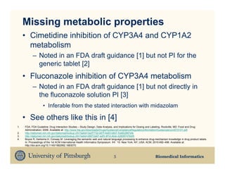 Missing metabolic properties
     • Cimetidine inhibition of CYP3A4 and CYP1A2
       metabolism
           – Noted in an FDA draft guidance [1] but not PI for the
             generic tablet [2]
     • Fluconazole inhibition of CYP3A4 metabolism
           – Noted in an FDA draft guidance [1] but not directly in
             the fluconazole solution PI [3]
                   • Inferable from the stated interaction with midazolam

     • See others like this in [4]
1.   FDA. FDA Guideline: Drug Interaction Studies – Study Design, Data Analysis, and Implications for Dosing and Labeling. Rockville, MD: Food and Drug
     Administration; 2006. Available at: http://www.fda.gov/downloads/Drugs/GuidanceComplianceRegulatoryInformation/Guidances/ucm072101.pdf.
2.   http://dailymed.nlm.nih.gov/dailymed/lookup.cfm?setid=3a2f773d-b67f-4e83-b8d7-fce6b2887efe
3.   http://dailymed.nlm.nih.gov/dailymed/lookup.cfm?setid=26672a97-adf3-9f1d-4bdc-b2606747bbf5
4.   Boyce R, Harkema H, Conway M. Leveraging the semantic web and natural language processing to enhance drug-mechanism knowledge in drug product labels.
     In: Proceedings of the 1st ACM International Health Informatics Symposium. IHI ’10. New York, NY, USA: ACM; 2010:492–496. Available at:
     http://doi.acm.org/10.1145/1882992.1883070.



                                                                             5                                 Biomedical Informatics
 