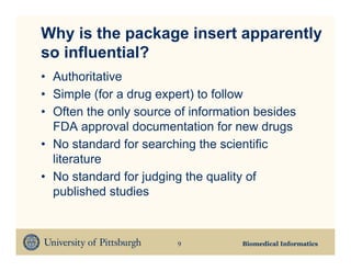 Why is the package insert apparently
so influential?
• Authoritative
• Simple (for a drug expert) to follow
• Often the only source of information besides
  FDA approval documentation for new drugs
• No standard for searching the scientific
  literature
• No standard for judging the quality of
  published studies


                        9           Biomedical Informatics
 