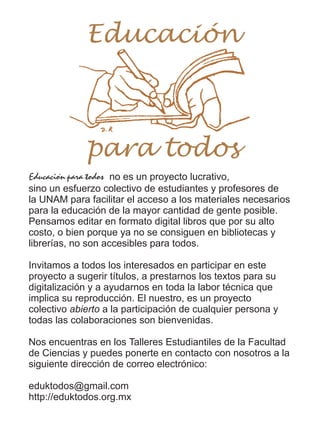 Educación para todos no es un proyecto lucrativo,
sino un esfuerzo colectivo de estudiantes y profesores de
la UNAM para facilitar el acceso a los materiales necesarios
para la educación de la mayor cantidad de gente posible.
Pensamos editar en formato digital libros que por su alto
costo, o bien porque ya no se consiguen en bibliotecas y
librerías, no son accesibles para todos.
Invitamos a todos los interesados en participar en este
proyecto a sugerir títulos, a prestarnos los textos para su
digitalización y a ayudarnos en toda la labor técnica que
implica su reproducción. El nuestro, es un proyecto
colectivo abierto a la participación de cualquier persona y
todas las colaboraciones son bienvenidas.
Nos encuentras en los Talleres Estudiantiles de la Facultad
de Ciencias y puedes ponerte en contacto con nosotros a la
siguiente dirección de correo electrónico:
eduktodos@gmail.com
http://eduktodos.org.mx
Educación
para todos
 