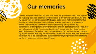 Our memories
The first thing that came into my mind was when my grandfather died.I was 6 years
old i woke up as it was a normal day, but neither of my parents were there,me and
my sisters were left at home alone.My biggest sister knew that my grandfather had
died but my other sister and i did not.That’s why she didn’t let us to answer the
phone, i went to take a shower.But when i was looking for my clothes my
grandmother and my parents arrived home and entered to the room were i was, they
were all crying and i didn’t understand anything.A minute later they threw me the
bomb that my grandfather had died, my reaction was “ok” and i continued choosing
my clothes.But that was only because i didn’t understand what it was,after a while my
sister took me to the bathroom and explained me everything that’s when i started to
cry like my eyes were raining.I couldn’t stop.
11
 