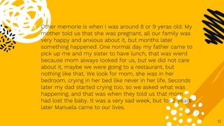 ✘ Other memorie is when i was around 8 or 9 yeras old. My
mother told us that she was pregnant, all our family was
very happy and anxious about it, but months later
something happened. One normal day my father came to
pick up me and my sister to have lunch, that was wierd
because mom always looked for us, but we did not care
about it, maybe we were going to a restaurant, but
nothing like that. We look for mom, she was in her
bedroom, crying in her bed like never in her life. Seconds
later my dad started crying too, so we asked what was
happening, and that was when they told us that mom
had lost the baby. It was a very sad week, but 1or 2 years
later Manuela came to our lives.
12
 