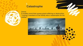 Catastrophe
(noun)
A sudden event that causes great suffering or destruction
“Losing 2 members of her family was a catastrophe for his
mother”
 