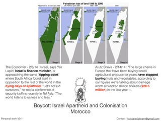 Boycott Israel Apartheid and Colonisation
Morocco
Contact : hdidane.lahrami@gmail.comPersonal work V0.1
The Economist - 2/8/14 : Israel, says Yair
Lapid, Israel’s ﬁnance minister, is
approaching the same “tipping point”
where South Africa found itself in
opposition to the rest of the world in the
dying days of apartheid. “Let’s not kid
ourselves,” he told a conference of
security bofﬁns recently in Tel Aviv. “The
world listens to us less and less.”
Arutz Sheva - 2/14/14 : "The large chains in
Europe that have been buying Israeli
agricultural produce for years have stopped
buying fruits and vegetables; according to
our ﬁgures we're talking about damage
worth a hundred million shekels ($28.5
million) in the last year, ».
 
