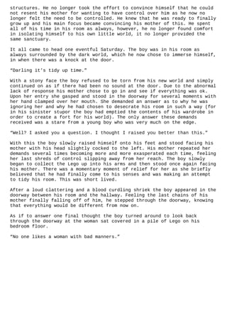 structures. He no longer took the effort to convince himself that he could
not resent his mother for wanting to have control over him as he now no
longer felt the need to be controlled. He knew that he was ready to finally
grow up and his main focus became convincing his mother of this. He spent
all of his time in his room as always, however, he no longer found comfort
in isolating himself to his own little world, it no longer provided the
same sanctuary.
It all came to head one eventful Saturday. The boy was in his room as
always surrounded by the dark world, which he now chose to immerse himself,
in when there was a knock at the door.
“Darling it’s tidy up time.”
With a stony face the boy refused to be torn from his new world and simply
continued on as if there had been no sound at the door. Due to the abnormal
lack of response his mother chose to go in and see if everything was ok.
Upon her entry she gasped and stood in the doorway for several moments with
her hand clamped over her mouth. She demanded an answer as to why he was
ignoring her and why he had chosen to desecrate his room in such a way (for
in his sinister stupor the boy had emptied the contents of his wardrobe in
order to create a fort for his world). The only answer these demands
received was a stare from a young boy who was very much on the edge.
“Well? I asked you a question. I thought I raised you better than this.”
With this the boy slowly raised himself onto his feet and stood facing his
mother with his head slightly cocked to the left. His mother repeated her
demands several times becoming more and more exasperated each time, feeling
her last shreds of control slipping away from her reach. The boy slowly
began to collect the Lego up into his arms and then stood once again facing
his mother. There was a momentary moment of relief for her as she briefly
believed that he had finally come to his senses and was making an attempt
to tidy his room. This was short lived.
After a loud clattering and a blood curdling shriek the boy appeared in the
doorway between his room and the hallway. Feeling the last chains of his
mother finally falling off of him, he stepped through the doorway, knowing
that everything would be different from now on.
As if to answer one final thought the boy turned around to look back
through the doorway at the woman sat covered in a pile of Lego on his
bedroom floor.
“No one likes a woman with bad manners.”

 
