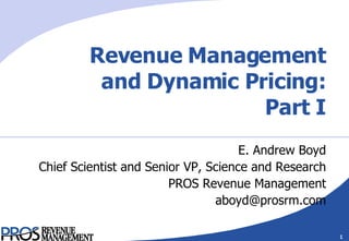 Revenue Management and Dynamic Pricing: Part I E. Andrew Boyd Chief Scientist and Senior VP, Science and Research PROS Revenue Management [email_address] 
