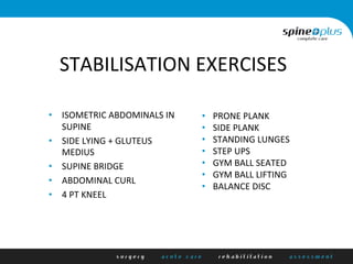 STABILISATION	
  EXERCISES	
  
•  ISOMETRIC	
  ABDOMINALS	
  IN	
  
SUPINE	
  
•  SIDE	
  LYING	
  +	
  GLUTEUS	
  
MEDIUS	
  
•  SUPINE	
  BRIDGE	
  
•  ABDOMINAL	
  CURL	
  
•  4	
  PT	
  KNEEL	
  
•  PRONE	
  PLANK	
  
•  SIDE	
  PLANK	
  
•  STANDING	
  LUNGES	
  
•  STEP	
  UPS	
  
•  GYM	
  BALL	
  SEATED	
  	
  
•  GYM	
  BALL	
  LIFTING	
  
•  BALANCE	
  DISC	
  
	
  
 