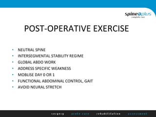 POST-­‐OPERATIVE	
  EXERCISE	
  
•  NEUTRAL	
  SPINE	
  
•  INTERSEGMENTAL	
  STABILITY	
  REGIME	
  
•  GLOBAL	
  ABDO	
  WORK	
  
•  ADDRESS	
  SPECIFIC	
  WEAKNESS	
  
•  MOBLISE	
  DAY	
  0	
  OR	
  1	
  
•  FUNCTIONAL	
  ABDOMINAL	
  CONTROL,	
  GAIT	
  
•  AVOID	
  NEURAL	
  STRETCH	
  
 