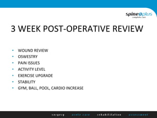3	
  WEEK	
  POST-­‐OPERATIVE	
  REVIEW	
  
•  WOUND	
  REVIEW	
  
•  OSWESTRY	
  
•  PAIN	
  ISSUES	
  
•  ACTIVITY	
  LEVEL	
  
•  EXERCISE	
  UPGRADE	
  
•  STABILITY	
  	
  
•  GYM,	
  BALL,	
  POOL,	
  CARDIO	
  INCREASE	
  
 