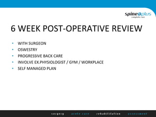 6	
  WEEK	
  POST-­‐OPERATIVE	
  REVIEW	
  
•  WITH	
  SURGEON	
  
•  OSWESTRY	
  
•  PROGRESSIVE	
  BACK	
  CARE	
  
•  INVOLVE	
  EX.PHYSIOLOGIST	
  /	
  GYM	
  /	
  WORKPLACE	
  
•  SELF	
  MANAGED	
  PLAN	
  
 