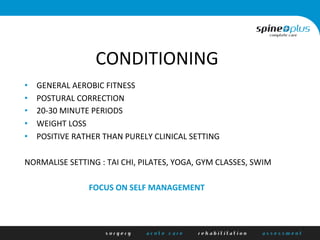 CONDITIONING	
  
•  GENERAL	
  AEROBIC	
  FITNESS	
  
•  POSTURAL	
  CORRECTION	
  
•  20-­‐30	
  MINUTE	
  PERIODS	
  
•  WEIGHT	
  LOSS	
  
•  POSITIVE	
  RATHER	
  THAN	
  PURELY	
  CLINICAL	
  SETTING	
  
NORMALISE	
  SETTING	
  :	
  TAI	
  CHI,	
  PILATES,	
  YOGA,	
  GYM	
  CLASSES,	
  SWIM	
  
	
  
	
  	
  	
  	
  	
  	
  	
  	
  	
  	
  	
  	
  	
  	
  	
  	
  	
  	
  	
  	
  	
  	
  	
  	
  	
  	
  	
  	
  	
  	
  	
  	
  FOCUS	
  ON	
  SELF	
  MANAGEMENT	
  
 