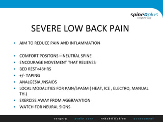 SEVERE	
  LOW	
  BACK	
  PAIN	
  
•  AIM	
  TO	
  REDUCE	
  PAIN	
  AND	
  INFLAMMATION	
  
•  COMFORT	
  POSITONS	
  –	
  NEUTRAL	
  SPINE	
  
•  ENCOURAGE	
  MOVEMENT	
  THAT	
  RELIEVES	
  
•  BED	
  REST<48HRS	
  
•  +/-­‐	
  TAPING	
  
•  ANALGESIA	
  /NSAIDS	
  
•  LOCAL	
  MODALITIES	
  FOR	
  PAIN/SPASM	
  (	
  HEAT,	
  ICE	
  ,	
  ELECTRO,	
  MANUAL	
  
TH.)	
  
•  EXERCISE	
  AWAY	
  FROM	
  AGGRAVATION	
  
•  WATCH	
  FOR	
  NEURAL	
  SIGNS	
  
 