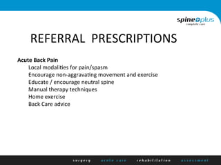 ehR	
  
REFERRAL	
  	
  PRESCRIPTIONS	
  
Acute	
  Back	
  Pain	
  
	
  Local	
  modali/es	
  for	
  pain/spasm	
  
	
  Encourage	
  non-­‐aggrava/ng	
  movement	
  and	
  exercise	
  
	
  Educate	
  /	
  encourage	
  neutral	
  spine	
  
	
  Manual	
  therapy	
  techniques	
  
	
  Home	
  exercise	
  	
  
	
  Back	
  Care	
  advice	
  	
  
	
  
 