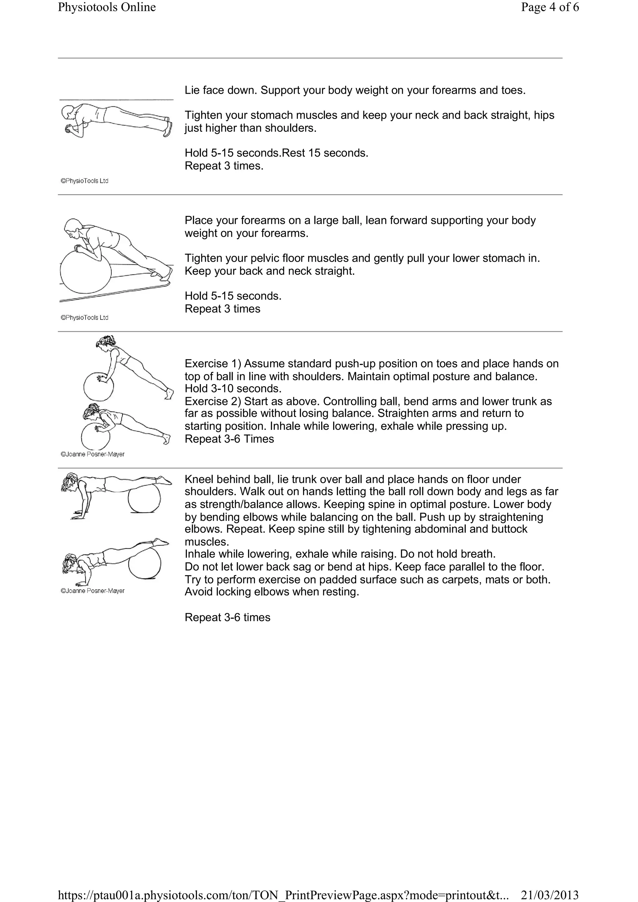 Lie face down. Support your body weight on your forearms and toes.
Tighten your stomach muscles and keep your neck and back straight, hips
just higher than shoulders.
Hold 5-15 seconds.Rest 15 seconds.
Repeat 3 times.
Place your forearms on a large ball, lean forward supporting your body
weight on your forearms.
Tighten your pelvic floor muscles and gently pull your lower stomach in.
Keep your back and neck straight.
Hold 5-15 seconds.
Repeat 3 times
Exercise 1) Assume standard push-up position on toes and place hands on
top of ball in line with shoulders. Maintain optimal posture and balance.
Hold 3-10 seconds.
Exercise 2) Start as above. Controlling ball, bend arms and lower trunk as
far as possible without losing balance. Straighten arms and return to
starting position. Inhale while lowering, exhale while pressing up.
Repeat 3-6 Times
Kneel behind ball, lie trunk over ball and place hands on floor under
shoulders. Walk out on hands letting the ball roll down body and legs as far
as strength/balance allows. Keeping spine in optimal posture. Lower body
by bending elbows while balancing on the ball. Push up by straightening
elbows. Repeat. Keep spine still by tightening abdominal and buttock
muscles.
Inhale while lowering, exhale while raising. Do not hold breath.
Do not let lower back sag or bend at hips. Keep face parallel to the floor.
Try to perform exercise on padded surface such as carpets, mats or both.
Avoid locking elbows when resting.
Repeat 3-6 times
Page 4 of 6Physiotools Online
21/03/2013https://ptau001a.physiotools.com/ton/TON_PrintPreviewPage.aspx?mode=printout&t...
 