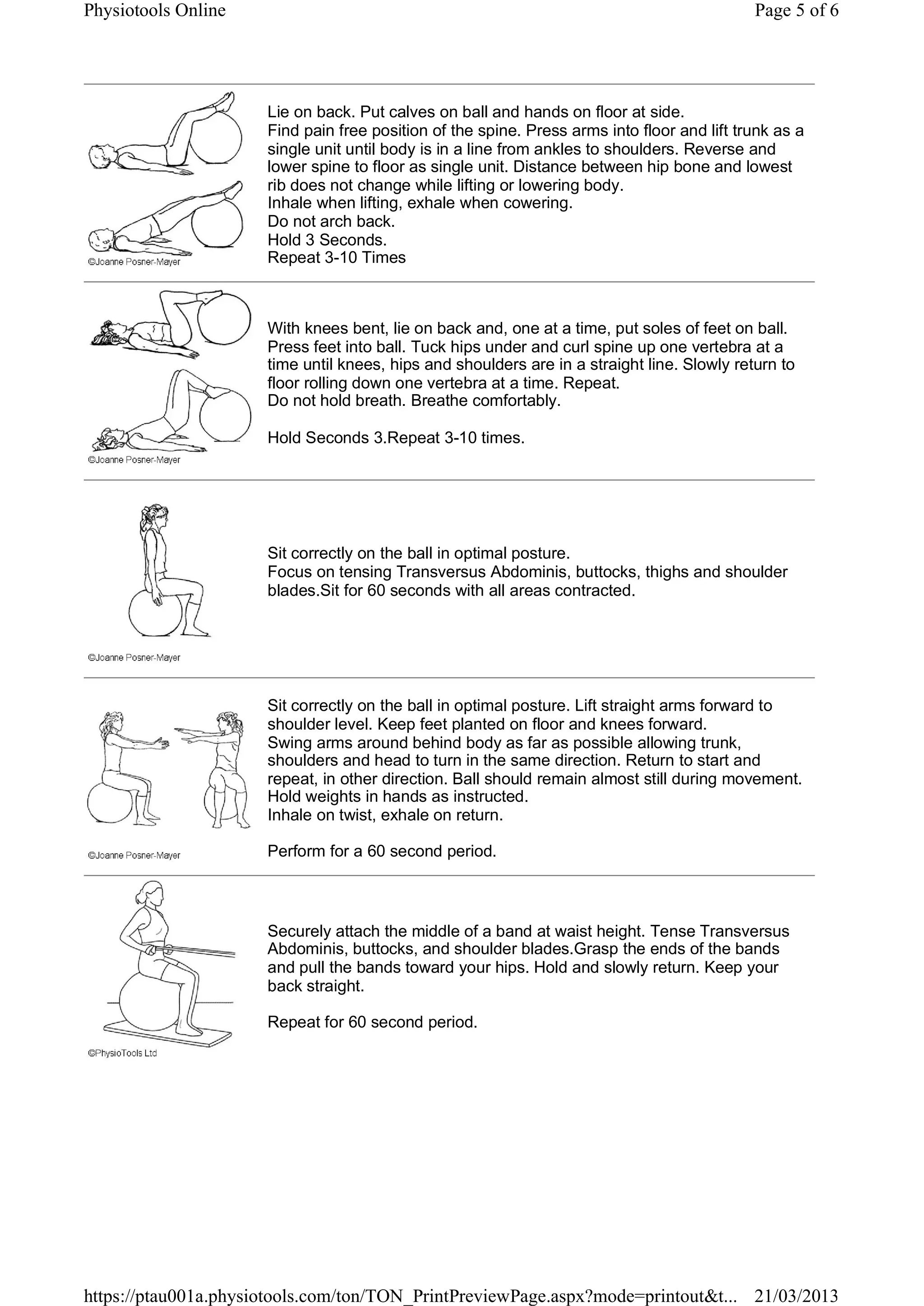 Lie on back. Put calves on ball and hands on floor at side.
Find pain free position of the spine. Press arms into floor and lift trunk as a
single unit until body is in a line from ankles to shoulders. Reverse and
lower spine to floor as single unit. Distance between hip bone and lowest
rib does not change while lifting or lowering body.
Inhale when lifting, exhale when cowering.
Do not arch back.
Hold 3 Seconds.
Repeat 3-10 Times
With knees bent, lie on back and, one at a time, put soles of feet on ball.
Press feet into ball. Tuck hips under and curl spine up one vertebra at a
time until knees, hips and shoulders are in a straight line. Slowly return to
floor rolling down one vertebra at a time. Repeat.
Do not hold breath. Breathe comfortably.
Hold Seconds 3.Repeat 3-10 times.
Sit correctly on the ball in optimal posture.
Focus on tensing Transversus Abdominis, buttocks, thighs and shoulder
blades.Sit for 60 seconds with all areas contracted.
Sit correctly on the ball in optimal posture. Lift straight arms forward to
shoulder level. Keep feet planted on floor and knees forward.
Swing arms around behind body as far as possible allowing trunk,
shoulders and head to turn in the same direction. Return to start and
repeat, in other direction. Ball should remain almost still during movement.
Hold weights in hands as instructed.
Inhale on twist, exhale on return.
Perform for a 60 second period.
Securely attach the middle of a band at waist height. Tense Transversus
Abdominis, buttocks, and shoulder blades.Grasp the ends of the bands
and pull the bands toward your hips. Hold and slowly return. Keep your
back straight.
Repeat for 60 second period.
Page 5 of 6Physiotools Online
21/03/2013https://ptau001a.physiotools.com/ton/TON_PrintPreviewPage.aspx?mode=printout&t...
 