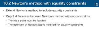 10.2 Newton s method with equality constraints
Extend Newton s method to include equality constraints
Only 2 diﬀerences between Newton s method without constraints
The initial point must be feasible
The deﬁnition of Newton step is modiﬁed for equality constraints
12
 