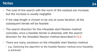 Notes
The cost of line search with the norm of the residual can increase,
but the increase is usually negligible
If the step length is chosen to be one at some iteration, all the
subsequent iterate will be feasible
The search direction for the infeasible start Newton method
coincides, once a feasible iterate is obtained, with the search
direction for the (feasible) Newton method described in10.2.
There are many variations on the infeasible start Newton method
e.g., Switching the algorithm to the feasible Newton method once feasibility
is achieved
34
 