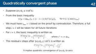 Quadratically convergent phase
Suppose
From the basic inequality
We must have based on the proof by contradiction. Therefore, a full
step will be taken for all future iterations
For , the basic inequality is written as
The residual steps after is written as
∥r(y)∥2 ≤ 1/(K2
L)
tmax > 1
t = 1
t = 1
k ∥r(y)∥2 ≤ 1/K2
L
42
for 0 ≤ t ≤ min{1,tmax}
where y+
= y + Δynt
It implies quadratic convergence of to zero
∥r(y)∥2
 