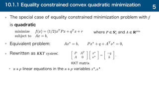 10.1.1 Equality constrained convex quadratic minimization
The special case of equality constrained minimization problem with
is quadratic
Equivalent problem:
Rewritten as :
linear equations in the variables
f
KKT system
n + p n + p x⋆
, ν⋆
5
where and
P ∈ Sn
+ A ∈ Rp×n
KKT matrix
 