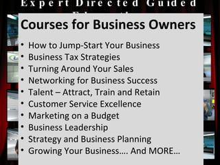 Expert Directed Guided Education Courses for Business Owners How to Jump-Start Your Business Business Tax Strategies Turning Around Your Sales Networking for Business Success Talent – Attract, Train and Retain Customer Service Excellence Marketing on a Budget Business Leadership Strategy and Business Planning Growing Your Business…. And MORE… 