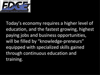 Today’s economy requires a higher level of education, and the fastest growing, highest paying jobs and business opportunities, will be filled by “knowledge-preneurs” equipped with specialized skills gained through continuous education and training. 