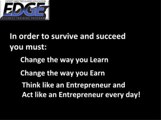 In order to survive and succeed  you must: Change the way you Learn Change the way you Earn Think like an Entrepreneur and  Act like an Entrepreneur every day! 
