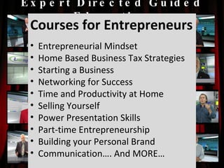 Expert Directed Guided Education Courses for Entrepreneurs Entrepreneurial Mindset Home Based Business Tax Strategies Starting a Business Networking for Success Time and Productivity at Home Selling Yourself Power Presentation Skills Part-time Entrepreneurship Building your Personal Brand Communication…. And MORE… 