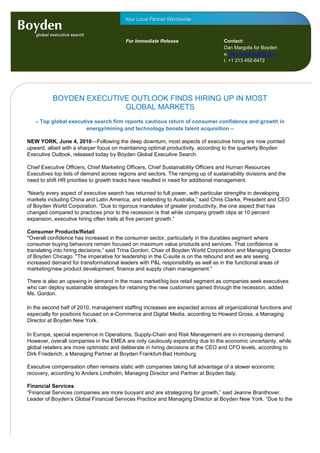 For Immediate Release                    Contact:
                                         For immediate release                    Dan Margolis for Boyden
                                                                                  e. dan.margolis@fd.com
                                                                                  t. +1 213 452-6472




          BOYDEN EXECUTIVE OUTLOOK FINDS HIRING UP IN MOST
                         GLOBAL MARKETS
   – Top global executive search firm reports cautious return of consumer confidence and growth in
                       energy/mining and technology boosts talent acquisition –

NEW YORK, June 4, 2010—Following the deep downturn, most aspects of executive hiring are now pointed
upward, albeit with a sharper focus on maintaining optimal productivity, according to the quarterly Boyden
Executive Outlook, released today by Boyden Global Executive Search.

Chief Executive Officers, Chief Marketing Officers, Chief Sustainability Officers and Human Resources
Executives top lists of demand across regions and sectors. The ramping up of sustainability divisions and the
need to shift HR priorities to growth tracks have resulted in need for additional management.

“Nearly every aspect of executive search has returned to full power, with particular strengths in developing
markets including China and Latin America, and extending to Australia,” said Chris Clarke, President and CEO
of Boyden World Corporation. “Due to rigorous mandates of greater productivity, the one aspect that has
changed compared to practices prior to the recession is that while company growth clips at 10 percent
expansion, executive hiring often trails at five percent growth.”

Consumer Products/Retail
"Overall confidence has increased in the consumer sector, particularly in the durables segment where
consumer buying behaviors remain focused on maximum value products and services. That confidence is
translating into hiring decisions,” said Trina Gordon, Chair of Boyden World Corporation and Managing Director
of Boyden Chicago. "The imperative for leadership in the C-suite is on the rebound and we are seeing
increased demand for transformational leaders with P&L responsibility as well as in the functional areas of
marketing/new product development, finance and supply chain management.”

There is also an upswing in demand in the mass market/big box retail segment as companies seek executives
who can deploy sustainable strategies for retaining the new customers gained through the recession, added
Ms. Gordon.

In the second half of 2010, management staffing increases are expected across all organizational functions and
especially for positions focused on e-Commerce and Digital Media, according to Howard Gross, a Managing
Director at Boyden New York.

In Europe, special experience in Operations, Supply-Chain and Risk Management are in increasing demand.
However, overall companies in the EMEA are only cautiously expanding due to the economic uncertainty, while
global retailers are more optimistic and deliberate in hiring decisions at the CEO and CFO levels, according to
Dirk Friederich, a Managing Partner at Boyden Frankfurt-Bad Homburg.

Executive compensation often remains static with companies taking full advantage of a slower economic
recovery, according to Anders Lindholm, Managing Director and Partner at Boyden Italy.

Financial Services
“Financial Services companies are more buoyant and are strategizing for growth,” said Jeanne Branthover,
Leader of Boyden’s Global Financial Services Practice and Managing Director at Boyden New York. “Due to the
 