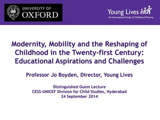 Modernity, Mobility and the Reshaping of 
Childhood in the Twenty-first Century: 
Educational Aspirations and Challenges 
Professor Jo Boyden, Director, Young Lives 
Distinguished Guest Lecture 
CESS-UNICEF Division for Child Studies, Hyderabad 
24 September 2014 
 