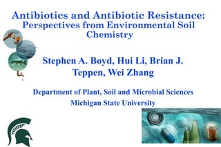 Antibiotics and Antibiotic Resistance:
Perspectives from Environmental Soil
Chemistry
Stephen A. Boyd, Hui Li, Brian J.
Teppen, Wei Zhang
Department of Plant, Soil and Microbial Sciences
Michigan State University
 