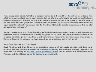 The spokesperson added, “Whether a company cares about the quality of its work or not indicates how
reliable it is. As we stand behind every service that we offer is a testimony to our customer-centricity and
professional approach. Knowing that our team and products are the best in the business, we offer some of
the best warranties and guarantees. All our services are backed by a 100% satisfaction guarantee and we
repair again free of cost if the service fails the first time. Additionally, specific repair services that we offer
are guaranteed for 2 years.”
Another lucrative thing about Boyd Plumbing and Drain Repair is the property protection and client respect
guarantee that the company offers. Friendly, drug-free, polite, clean, and experienced technicians of the
company have the right skill set, attitude, and workmanship. They make sure not to cause any damage to
the propertyduring the work and leaving it as neat and clean as it was before their arrival.
About Boyd Plumbing and Drain Repair:
Boyd Plumbing and Drain Repair is an exceptional provider of high-quality plumbing and drain repair
solutions. Besides, people can contact the company for booking a free in-home plumbing inspection. For
those who are looking to call for Lincoln plumbing service that is prompt and professional, Boyd
Plumbing and Drain Repair can be the right company to deal with.
 