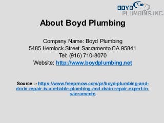 About Boyd Plumbing
Company Name: Boyd Plumbing
5485 Hemlock Street Sacramento,CA 95841
Tel: (916) 710-8070
Website: http://www.boydplumbing.net
Source :- https://www.freeprnow.com/pr/boyd-plumbing-and-
drain-repair-is-a-reliable-plumbing-and-drain-repair-expert-in-
sacramento
 