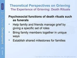 Theoretical Perspectives on Grieving
The Experience of Grieving: Death Rituals
Psychosocial functions of death rituals such
as funerals
 Help family and friends manage grief by
giving a specific set of roles
 Bring family members together in unique
ways
 Establish shared milestones for families
 