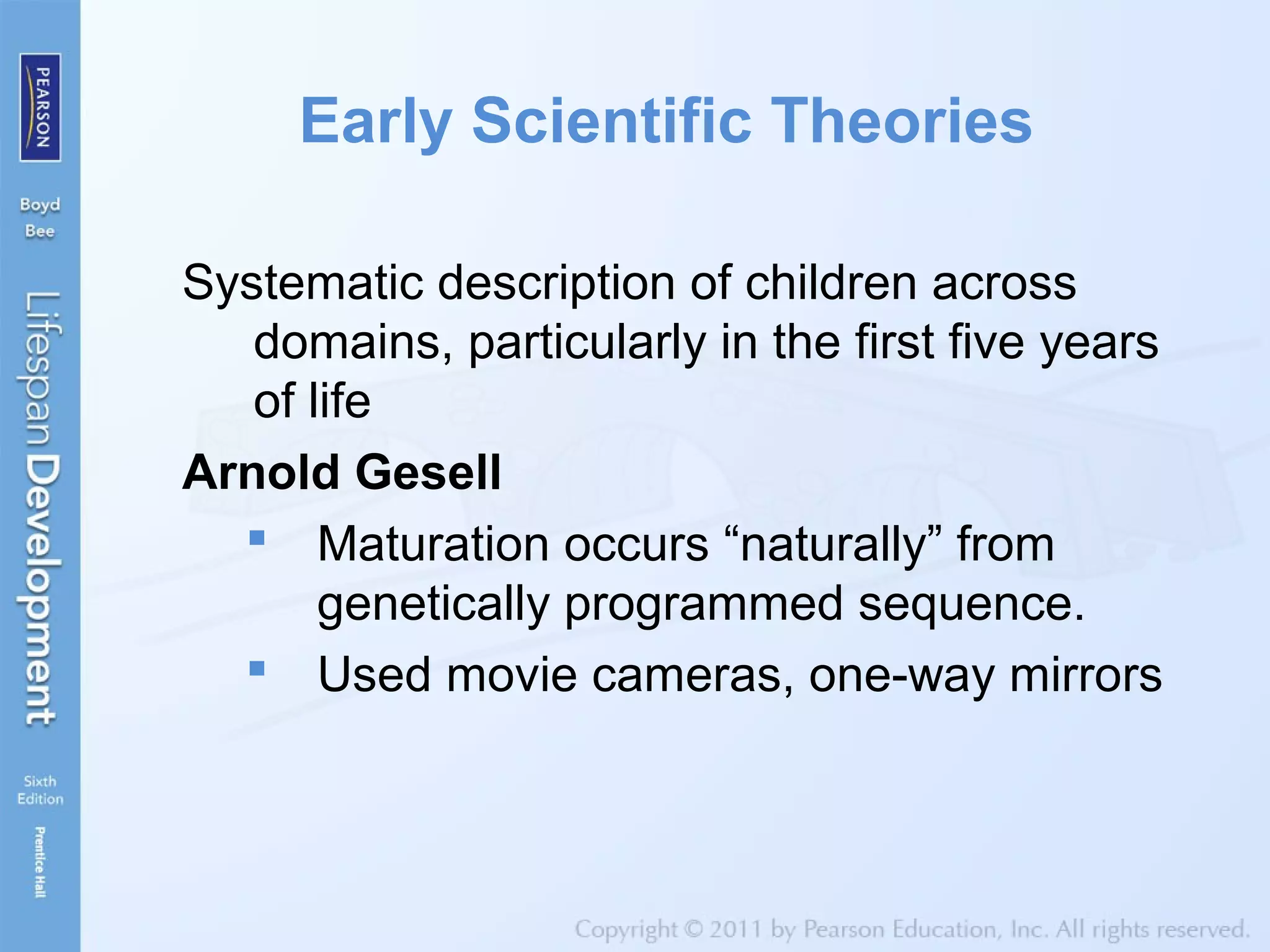 Early Scientific Theories
Systematic description of children across
domains, particularly in the first five years
of life
Arnold Gesell
 Maturation occurs “naturally” from
genetically programmed sequence.
 Used movie cameras, one-way mirrors
 