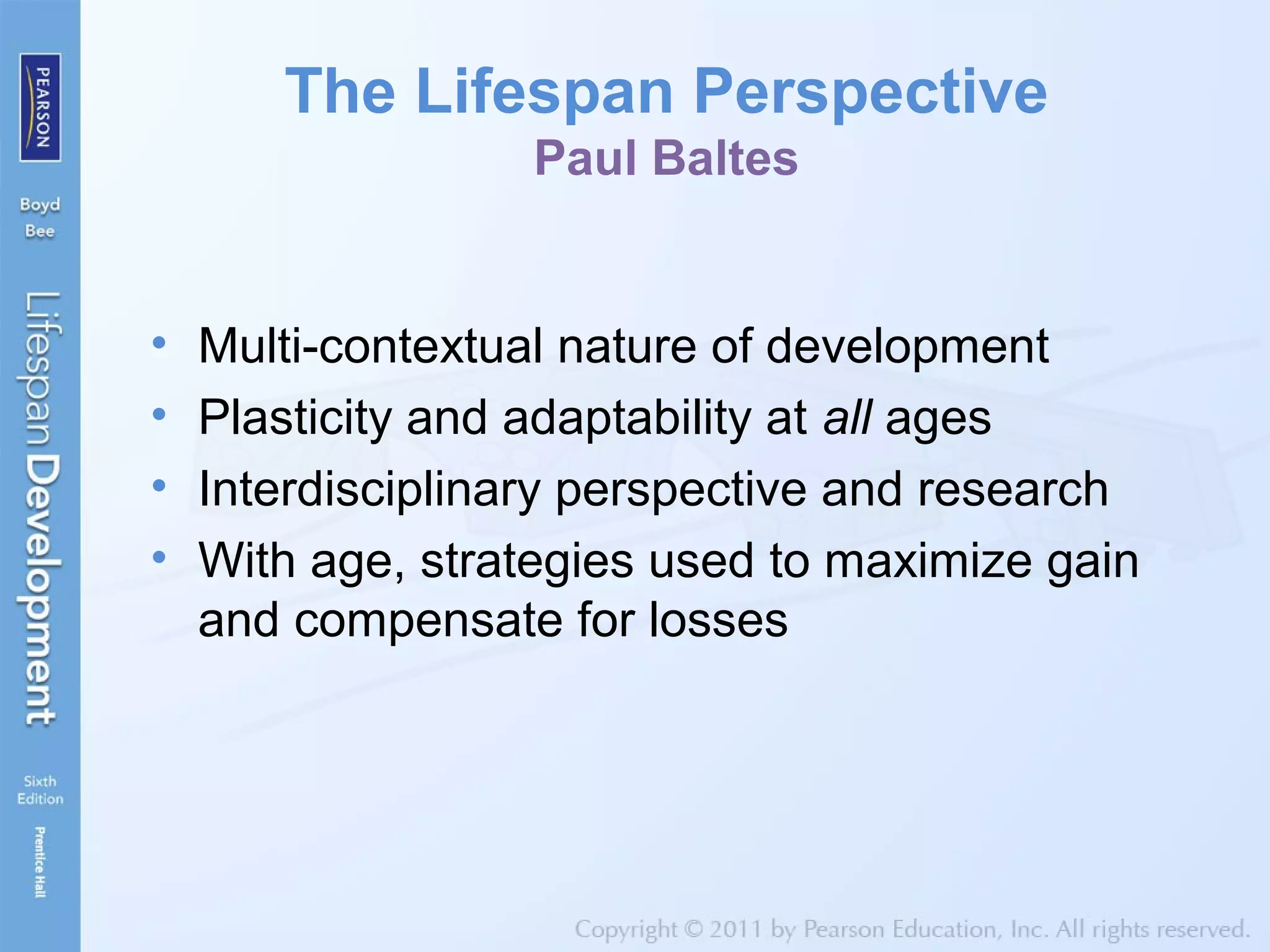 The Lifespan Perspective
Paul Baltes
• Multi-contextual nature of development
• Plasticity and adaptability at all ages
• Interdisciplinary perspective and research
• With age, strategies used to maximize gain
and compensate for losses
 