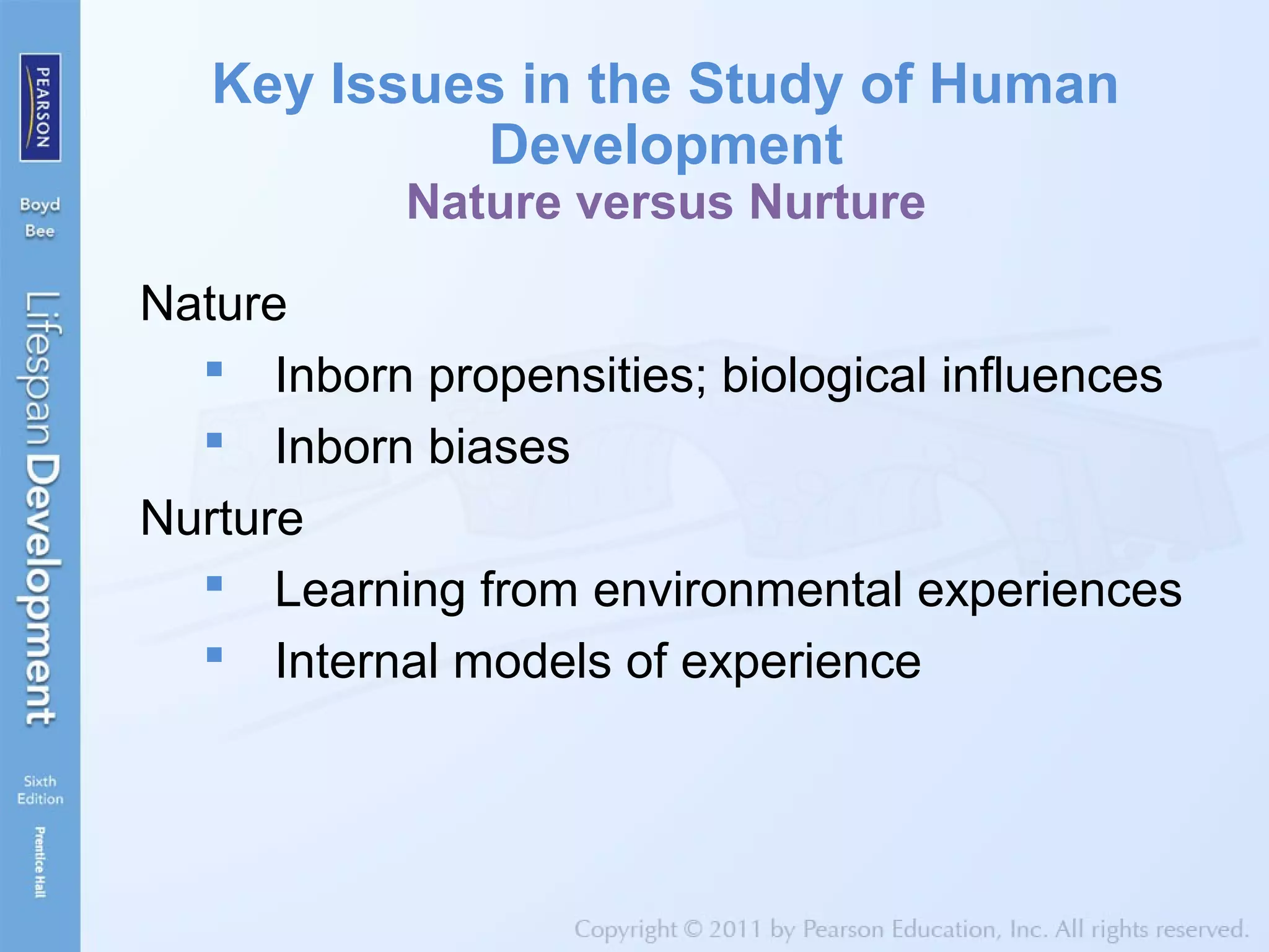 Key Issues in the Study of Human
Development
Nature versus Nurture
Nature
 Inborn propensities; biological influences
 Inborn biases
Nurture
 Learning from environmental experiences
 Internal models of experience
 