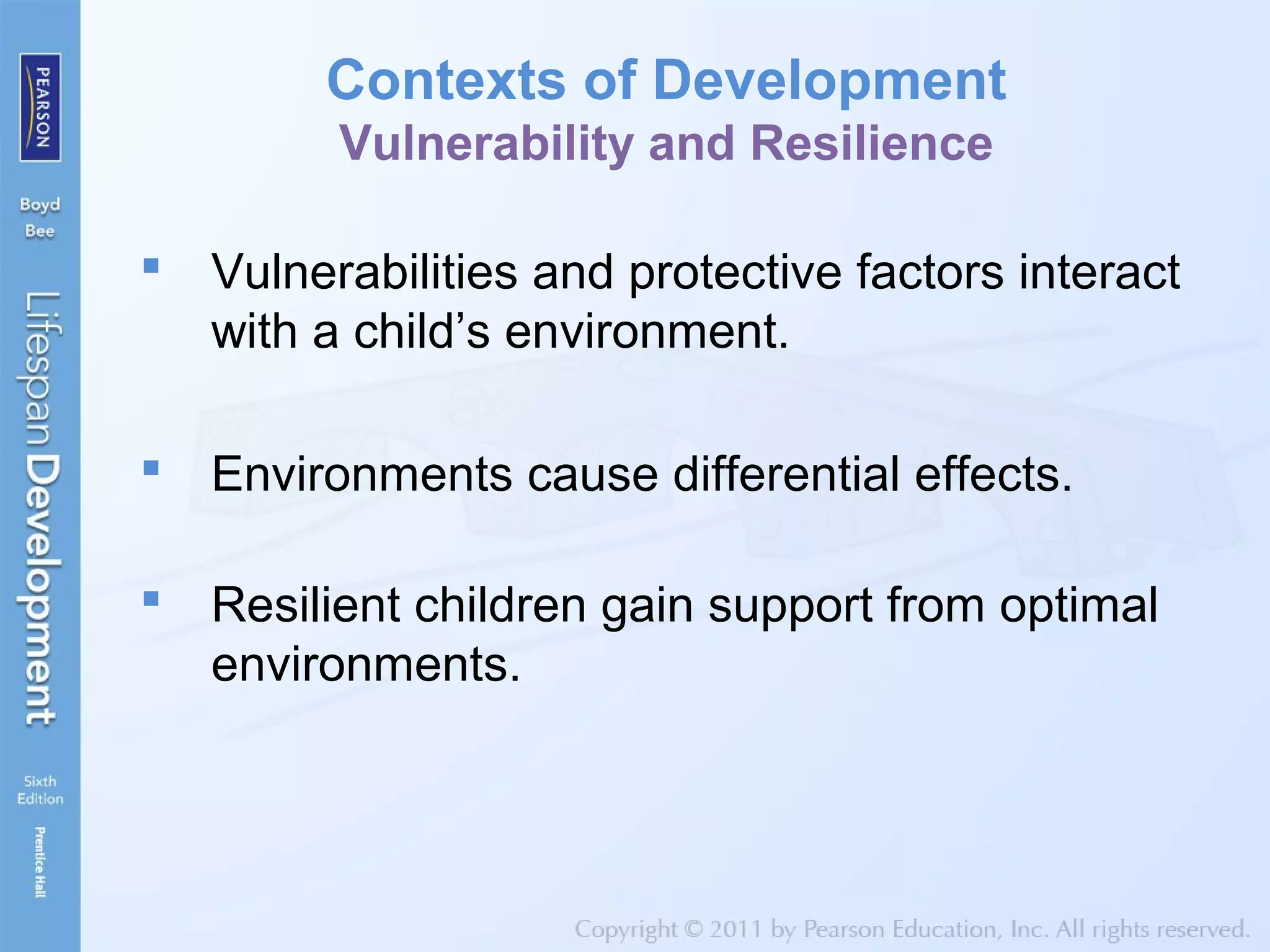 Contexts of Development
Vulnerability and Resilience
 Vulnerabilities and protective factors interact
with a child’s environment.
 Environments cause differential effects.
 Resilient children gain support from optimal
environments.
 