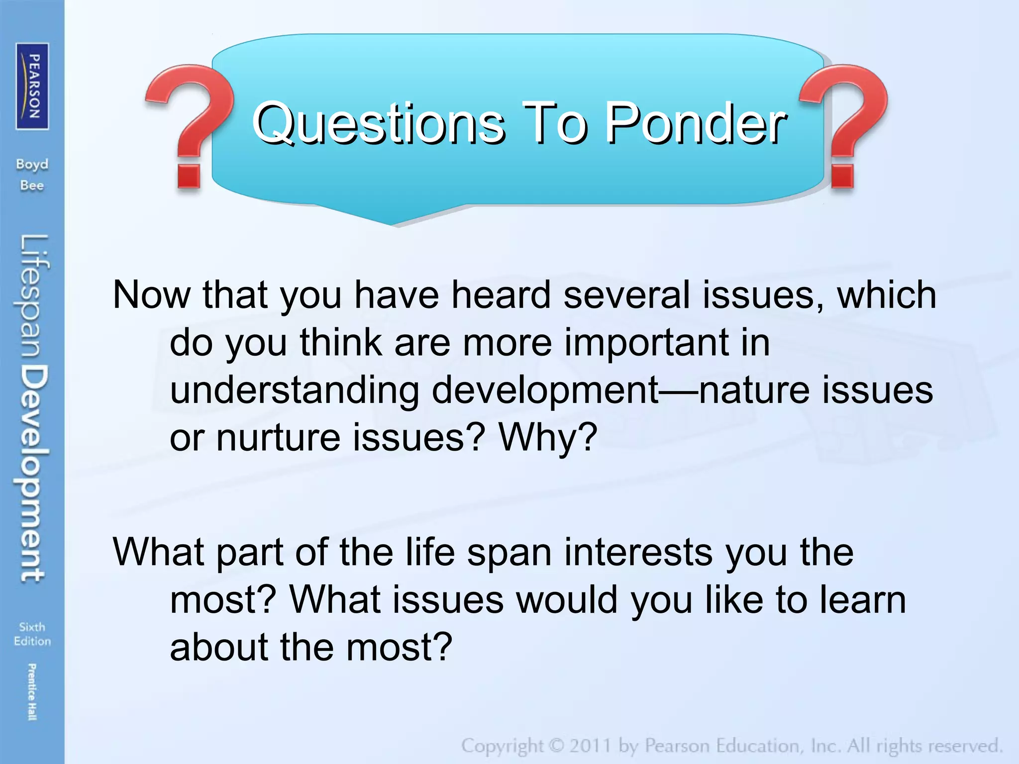 Now that you have heard several issues, which
do you think are more important in
understanding development—nature issues
or nurture issues? Why?
What part of the life span interests you the
most? What issues would you like to learn
about the most?
Questions To PonderQuestions To PonderQuestions To PonderQuestions To Ponder
 