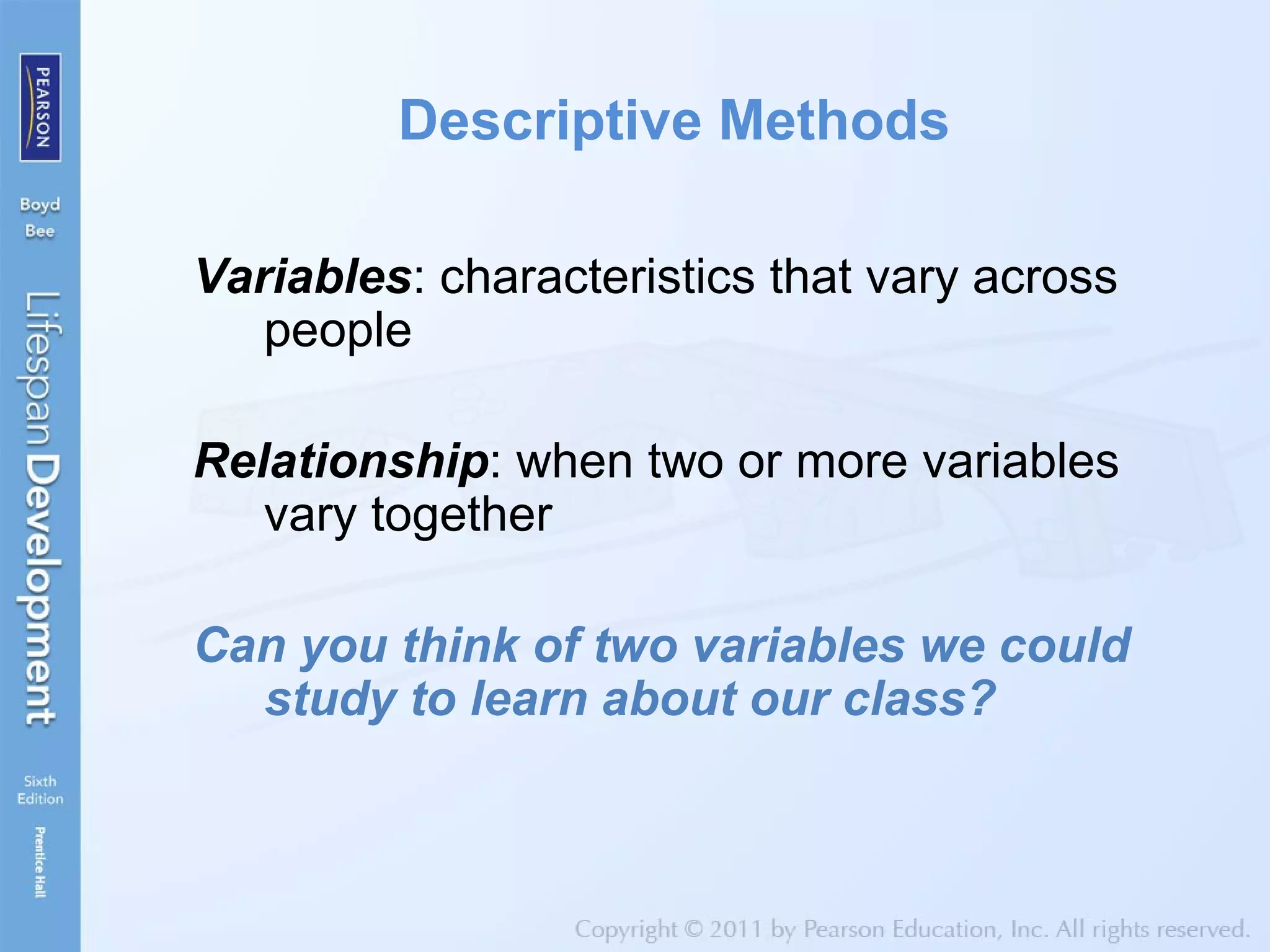 Descriptive Methods
Variables: characteristics that vary across
people
Relationship: when two or more variables
vary together
Can you think of two variables we could
study to learn about our class?
 