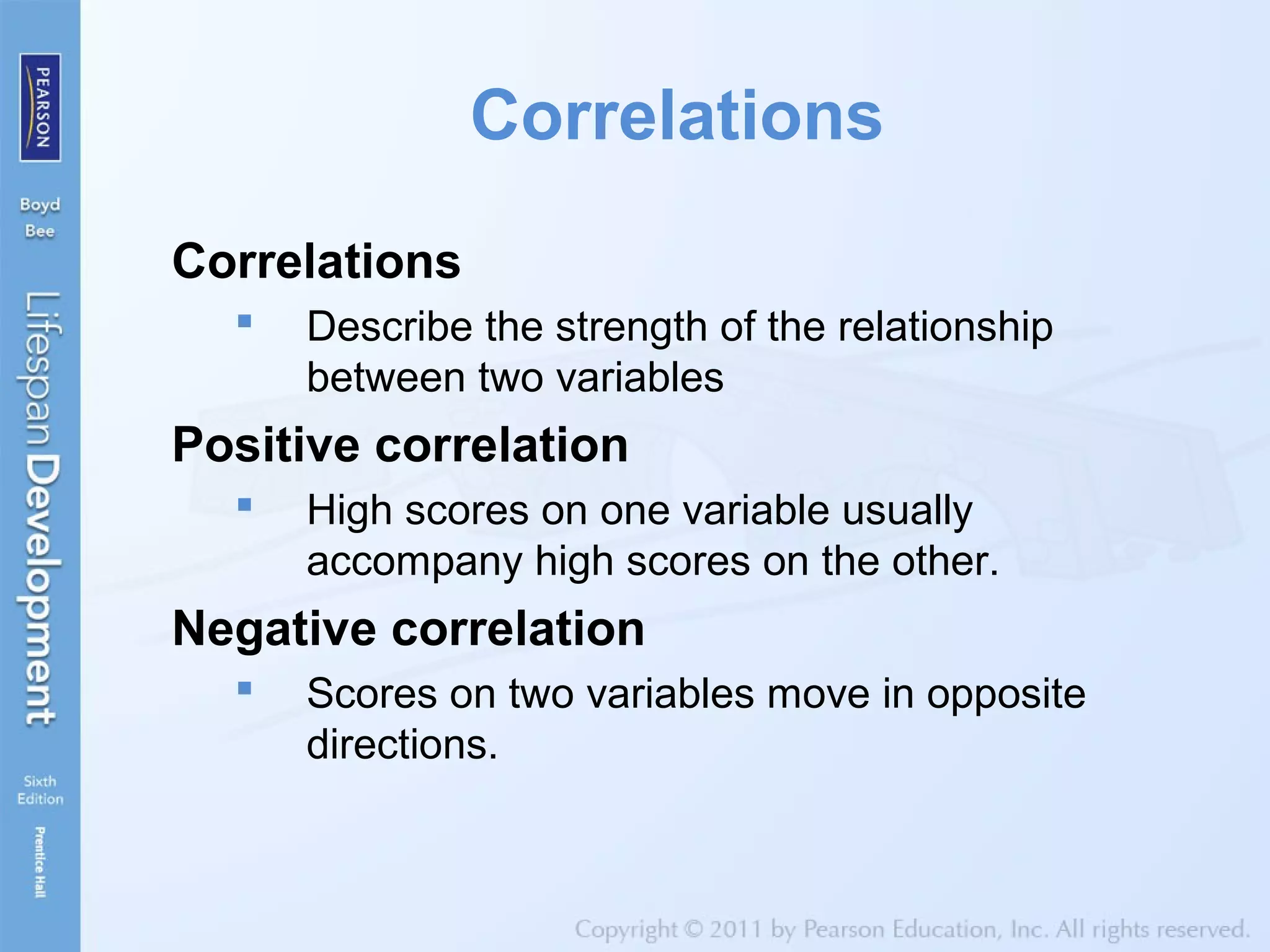 Correlations
Correlations
 Describe the strength of the relationship
between two variables
Positive correlation
 High scores on one variable usually
accompany high scores on the other.
Negative correlation
 Scores on two variables move in opposite
directions.
 