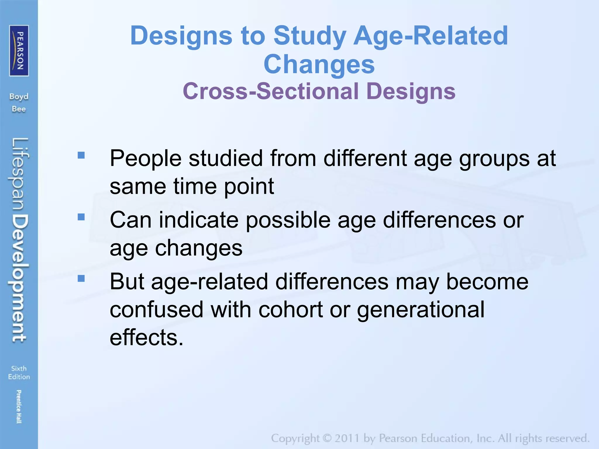 Designs to Study Age-Related
Changes
Cross-Sectional Designs
 People studied from different age groups at
same time point
 Can indicate possible age differences or
age changes
 But age-related differences may become
confused with cohort or generational
effects.
 