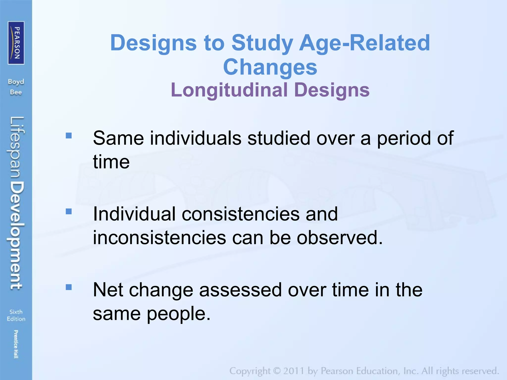 Designs to Study Age-Related
Changes
Longitudinal Designs
 Same individuals studied over a period of
time
 Individual consistencies and
inconsistencies can be observed.
 Net change assessed over time in the
same people.
 