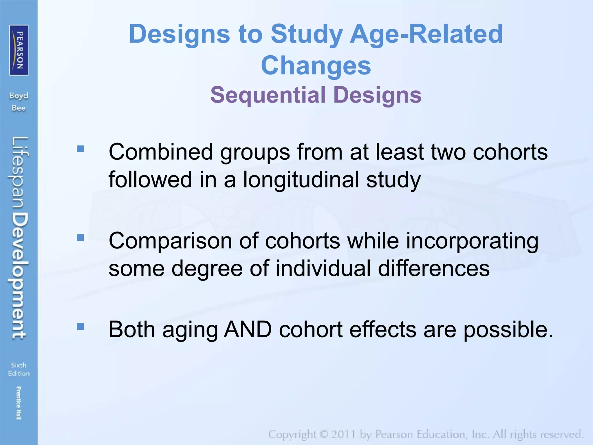 Designs to Study Age-Related
Changes
Sequential Designs
 Combined groups from at least two cohorts
followed in a longitudinal study
 Comparison of cohorts while incorporating
some degree of individual differences
 Both aging AND cohort effects are possible.
 