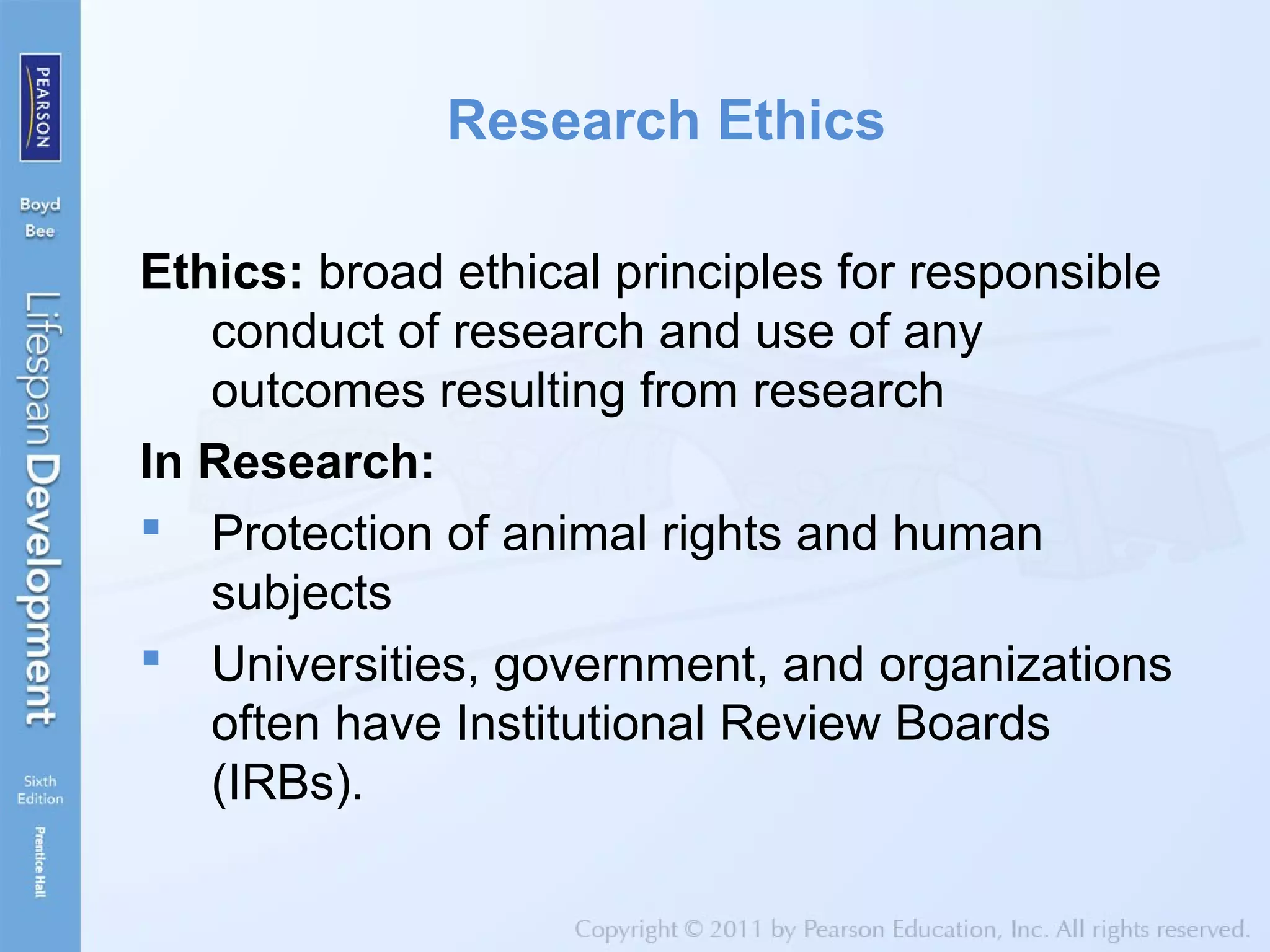 Research Ethics
Ethics: broad ethical principles for responsible
conduct of research and use of any
outcomes resulting from research
In Research:
 Protection of animal rights and human
subjects
 Universities, government, and organizations
often have Institutional Review Boards
(IRBs).
 