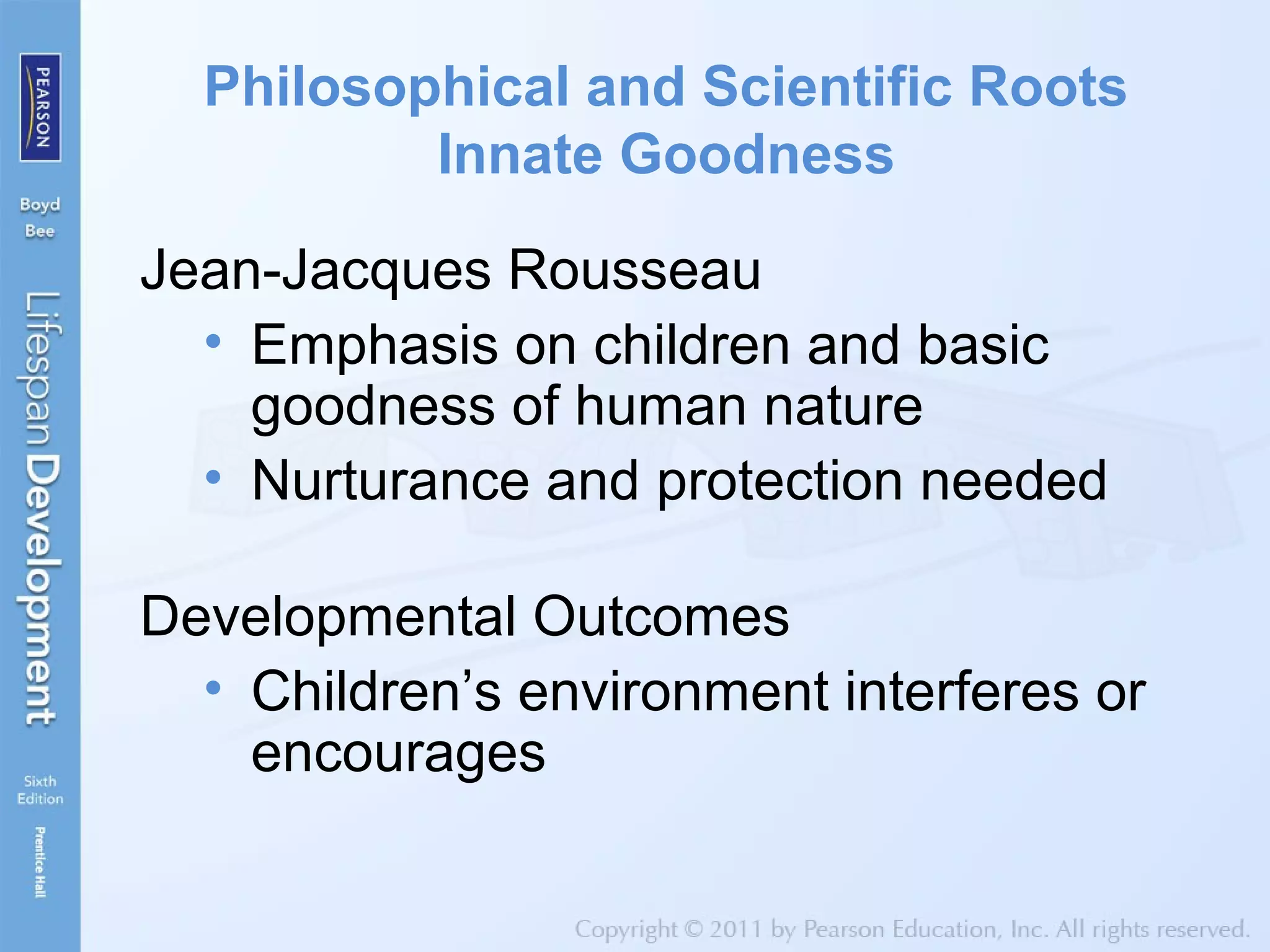 Philosophical and Scientific Roots
Innate Goodness
Jean-Jacques Rousseau
• Emphasis on children and basic
goodness of human nature
• Nurturance and protection needed
Developmental Outcomes
• Children’s environment interferes or
encourages
 