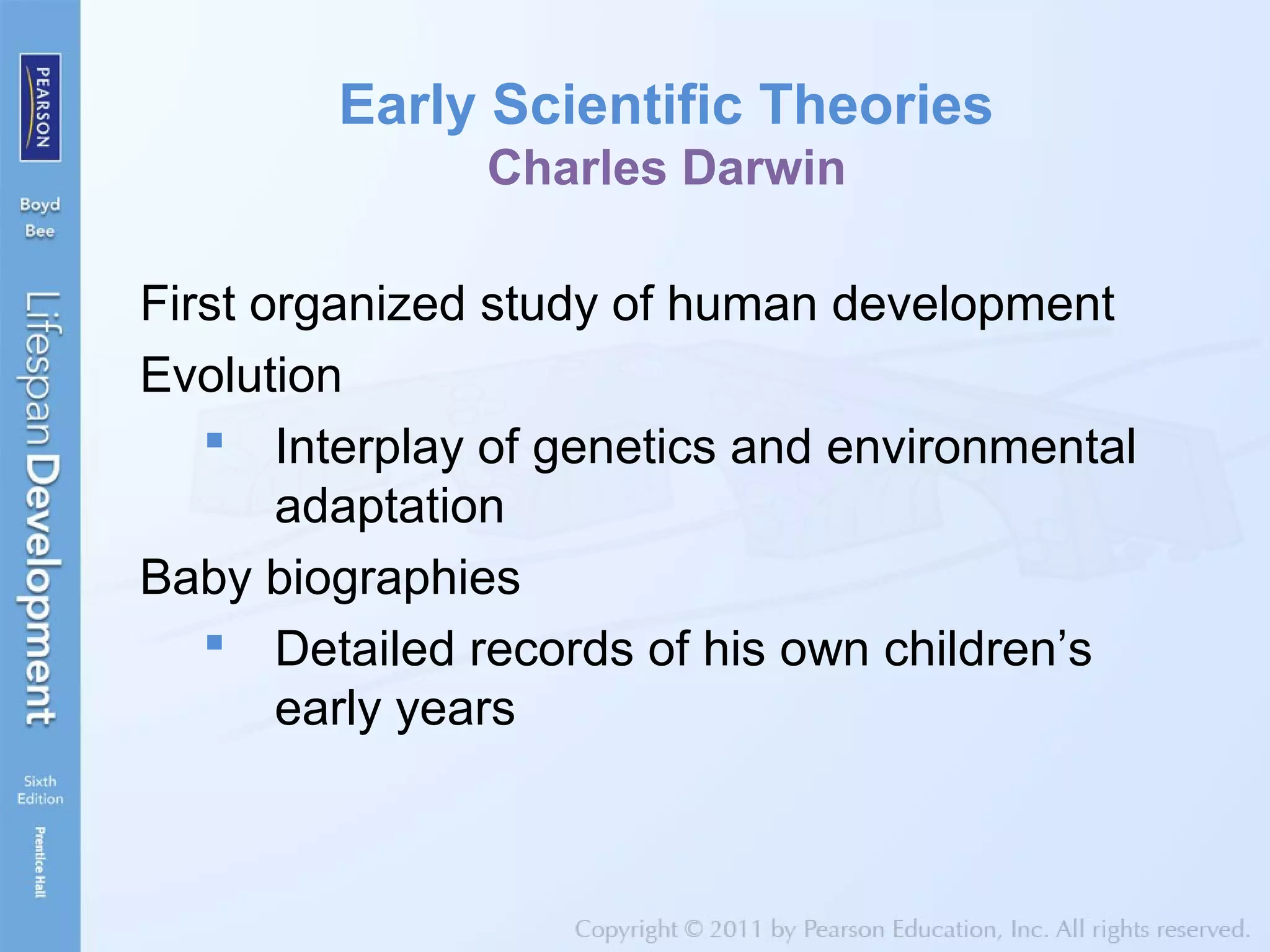 Early Scientific Theories
Charles Darwin
First organized study of human development
Evolution
 Interplay of genetics and environmental
adaptation
Baby biographies
 Detailed records of his own children’s
early years
 