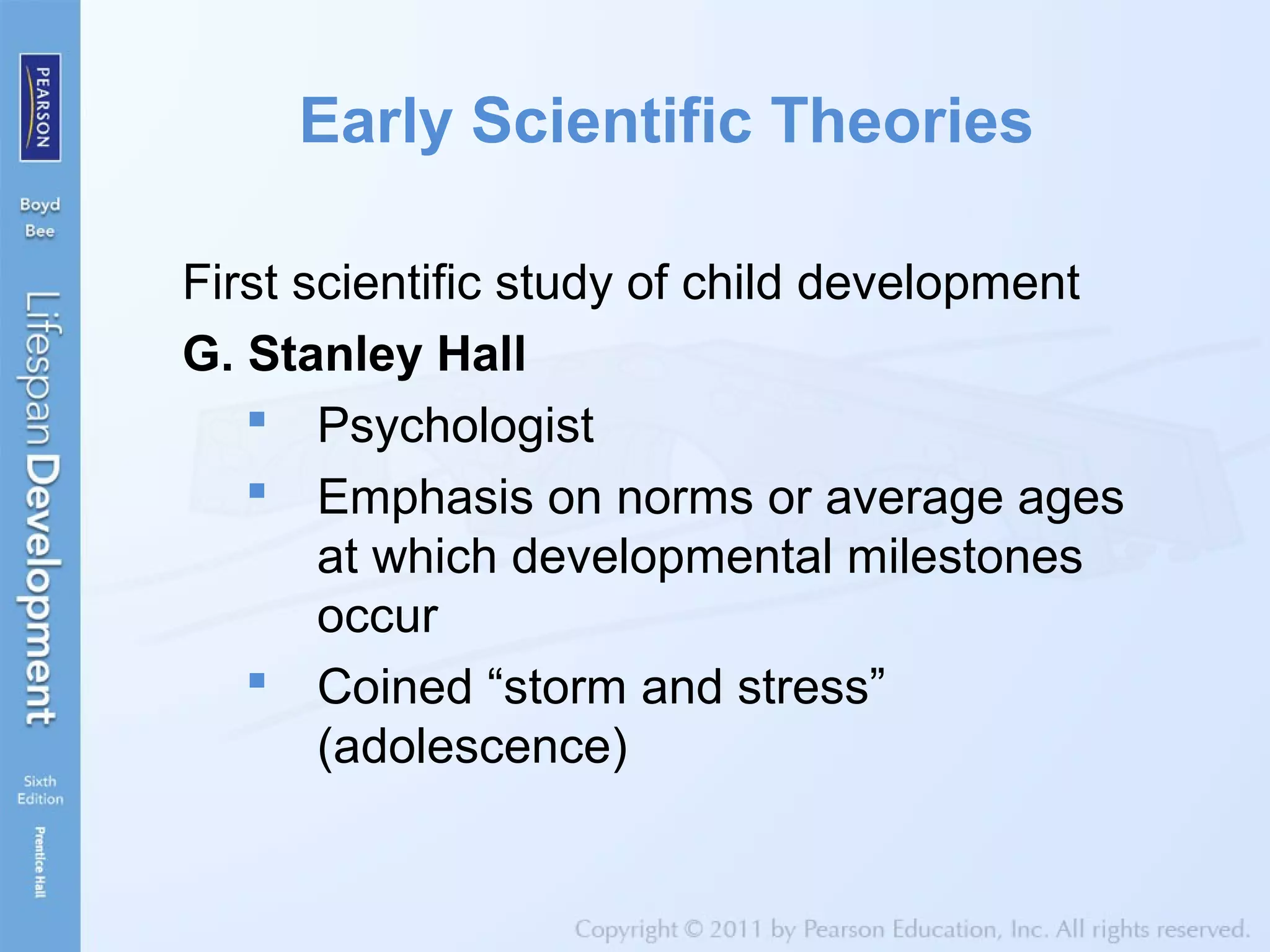 Early Scientific Theories
First scientific study of child development
G. Stanley Hall
 Psychologist
 Emphasis on norms or average ages
at which developmental milestones
occur
 Coined “storm and stress”
(adolescence)
 