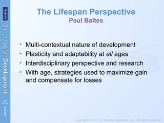 The Lifespan Perspective
Paul Baltes
• Multi-contextual nature of development
• Plasticity and adaptability at all ages
• Interdisciplinary perspective and research
• With age, strategies used to maximize gain
and compensate for losses
 