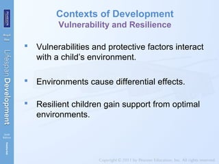 Contexts of Development
Vulnerability and Resilience
 Vulnerabilities and protective factors interact
with a child’s environment.
 Environments cause differential effects.
 Resilient children gain support from optimal
environments.
 