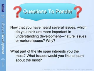Now that you have heard several issues, which
do you think are more important in
understanding development—nature issues
or nurture issues? Why?
What part of the life span interests you the
most? What issues would you like to learn
about the most?
Questions To PonderQuestions To PonderQuestions To PonderQuestions To Ponder
 